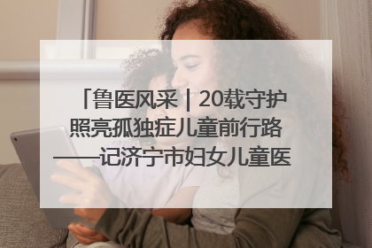 鲁医风采｜20载守护 照亮孤独症儿童前行路——记济宁市妇女儿童医院儿童康复中心主任、副主任技师赵淑珍