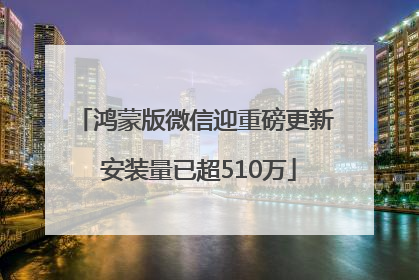 鸿蒙版微信迎重磅更新 安装量已超510万