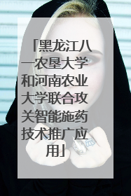 黑龙江八一农垦大学和河南农业大学联合攻关智能施药技术推广应用