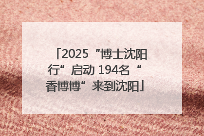 2025“博士沈阳行”启动 194名“香博博”来到沈阳