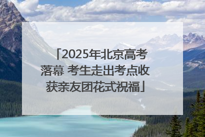 2025年北京高考落幕 考生走出考点收获亲友团花式祝福