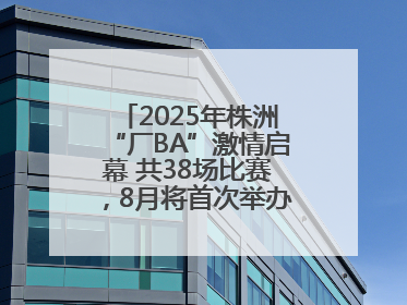2025年株洲“厂BA”激情启幕 共38场比赛，8月将首次举办全国邀请赛