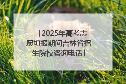 2025年高考志愿填报期间吉林省招生院校咨询电话