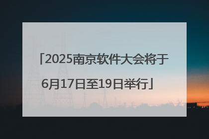 2025南京软件大会将于6月17日至19日举行