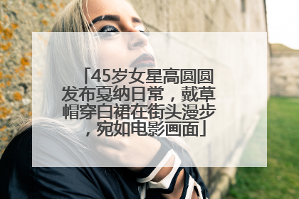 45岁女星高圆圆发布戛纳日常，戴草帽穿白裙在街头漫步，宛如电影画面