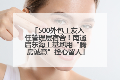 500外包工友入住管理层宿舍！南通启东海工基地用“腾房诚意”拴心留人
