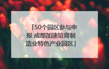 50个园区参与申报 成都加速培育制造业特色产业园区