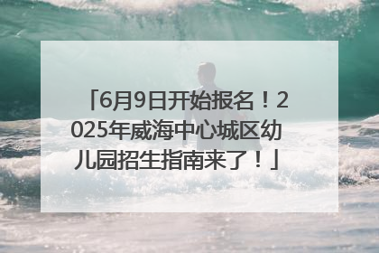 6月9日开始报名！2025年威海中心城区幼儿园招生指南来了！