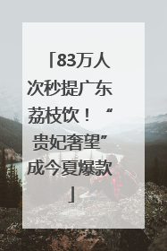 83万人次秒提广东荔枝饮！“贵妃奢望”成今夏爆款