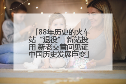 88年历史的火车站“退役” 新站投用 新老交替间见证中国历史发展巨变