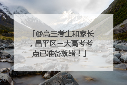 @高三考生和家长，昌平区三大高考考点已准备就绪！