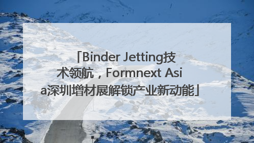 Binder Jetting技术领航，Formnext Asia深圳增材展解锁产业新动能