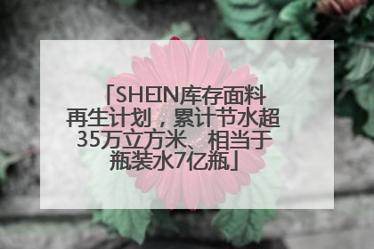 SHEIN库存面料再生计划，累计节水超35万立方米、相当于瓶装水7亿瓶